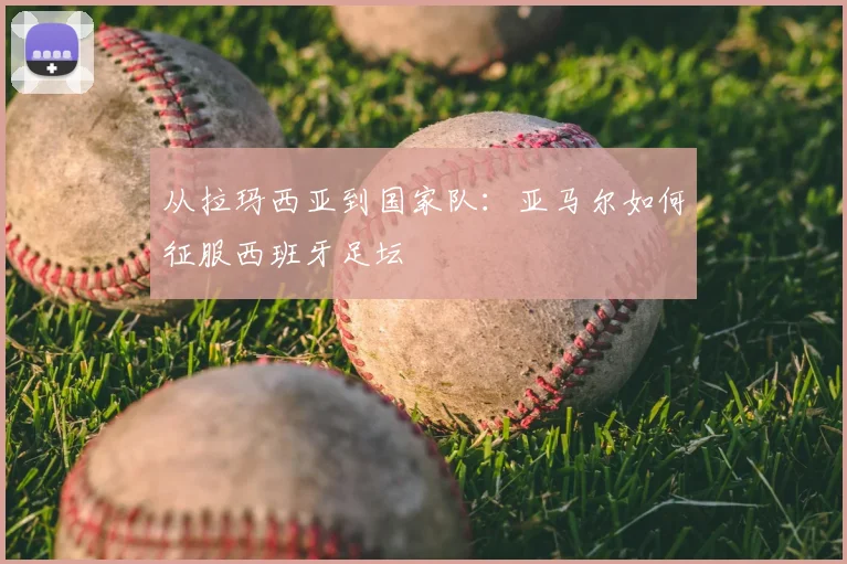 从拉玛西亚到国家队：亚马尔如何征服西班牙足坛