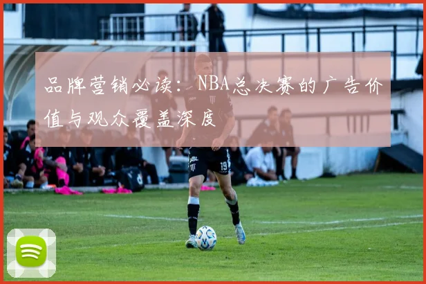 品牌营销必读：NBA总决赛的广告价值与观众覆盖深度