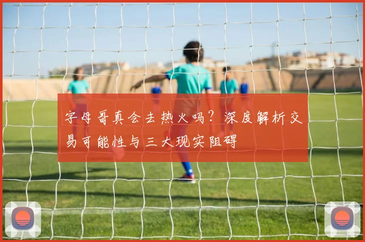 字母哥真会去热火吗？深度解析交易可能性与三大现实阻碍