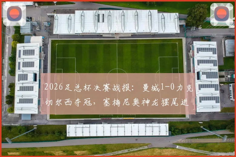 2026足总杯决赛战报：曼城1-0力克切尔西夺冠，塞梅尼奥神龙摆尾进球成胜负手，附全场集锦与赛后分析