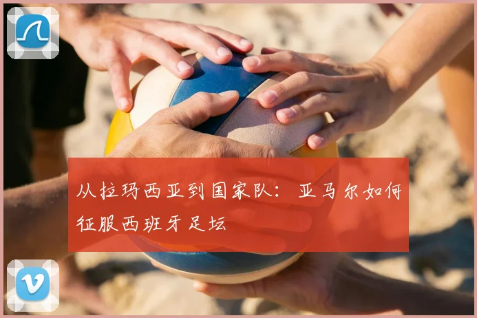 从拉玛西亚到国家队：亚马尔如何征服西班牙足坛