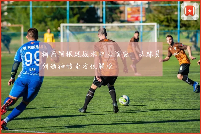 梅西阿根廷战术核心演变：从球员到领袖的全方位解读