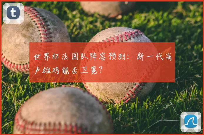世界杯法国队阵容预测：新一代高卢雄鸡能否卫冕？