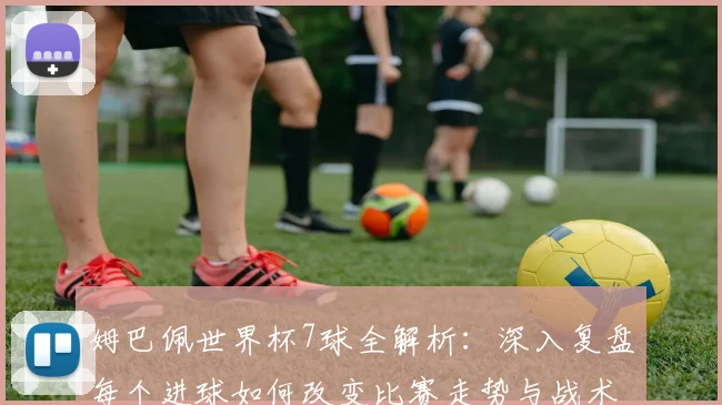 姆巴佩世界杯7球全解析：深入复盘每个进球如何改变比赛走势与战术格局