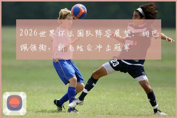 2026世界杯法国队阵容展望：姆巴佩领衔，新老结合冲击冠军