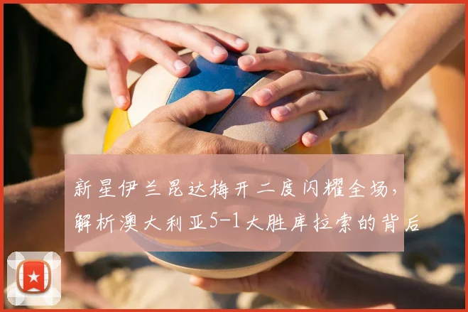 新星伊兰昆达梅开二度闪耀全场，解析澳大利亚5-1大胜库拉索的背后故事
